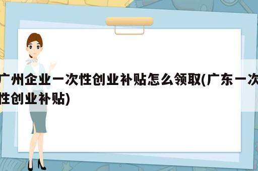 廣州企業(yè)一次性創(chuàng)業(yè)補貼怎么領(lǐng)取(廣東一次性創(chuàng)業(yè)補貼)