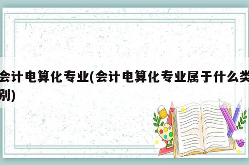 會計電算化專業(yè)(會計電算化專業(yè)屬于什么類別)