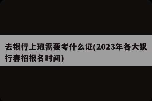 去銀行上班需要考什么證(2023年各大銀行春招報(bào)名時(shí)間)