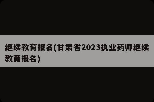 繼續(xù)教育報(bào)名(甘肅省2023執(zhí)業(yè)藥師繼續(xù)教育報(bào)名)