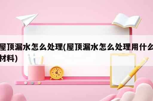 屋頂漏水怎么處理(屋頂漏水怎么處理用什么材料)