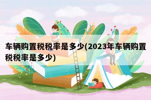 車輛購置稅稅率是多少(2023年車輛購置稅稅率是多少)