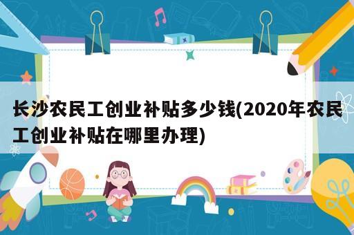 長沙農(nóng)民工創(chuàng)業(yè)補貼多少錢(2020年農(nóng)民工創(chuàng)業(yè)補貼在哪里辦理)