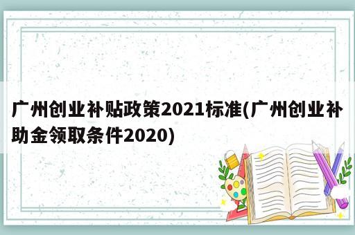 廣州創(chuàng)業(yè)補(bǔ)貼政策2021標(biāo)準(zhǔn)(廣州創(chuàng)業(yè)補(bǔ)助金領(lǐng)取條件2020)