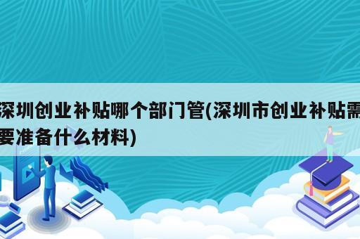 深圳創(chuàng)業(yè)補(bǔ)貼哪個(gè)部門管(深圳市創(chuàng)業(yè)補(bǔ)貼需要準(zhǔn)備什么材料)