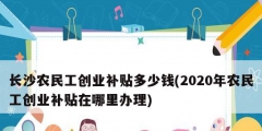 長沙農(nóng)民工創(chuàng)業(yè)補貼多少錢(2020年農(nóng)民工創(chuàng)業(yè)補貼在哪里辦理)