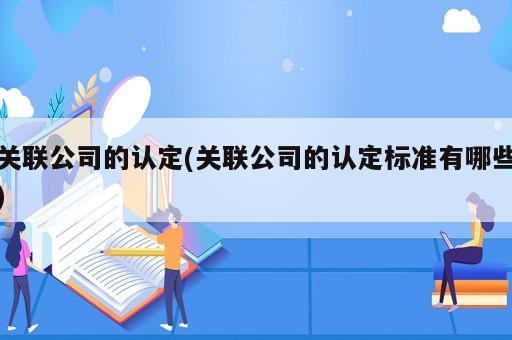 關(guān)聯(lián)公司的認定(關(guān)聯(lián)公司的認定標準有哪些)