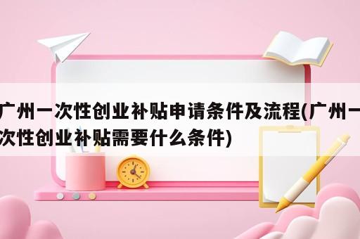 廣州一次性創(chuàng)業(yè)補貼申請條件及流程(廣州一次性創(chuàng)業(yè)補貼需要什么條件)