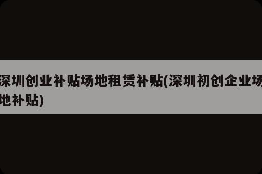 深圳創(chuàng)業(yè)補貼場地租賃補貼(深圳初創(chuàng)企業(yè)場地補貼)