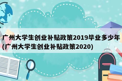 廣州大學(xué)生創(chuàng)業(yè)補(bǔ)貼政策2019畢業(yè)多少年(廣州大學(xué)生創(chuàng)業(yè)補(bǔ)貼政策2020)