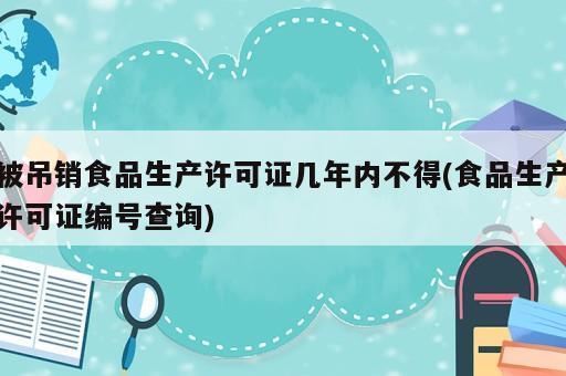 被吊銷食品生產(chǎn)許可證幾年內(nèi)不得(食品生產(chǎn)許可證編號查詢)