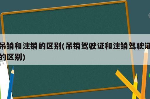 吊銷和注銷的區(qū)別(吊銷駕駛證和注銷駕駛證的區(qū)別)