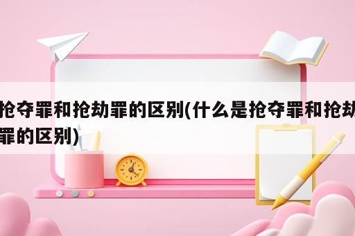 搶奪罪和搶劫罪的區(qū)別(什么是搶奪罪和搶劫罪的區(qū)別)