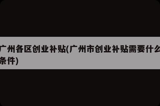 廣州各區(qū)創(chuàng)業(yè)補(bǔ)貼(廣州市創(chuàng)業(yè)補(bǔ)貼需要什么條件)