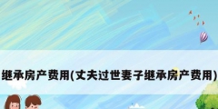 繼承房產費用(丈夫過世妻子繼承房產費用)